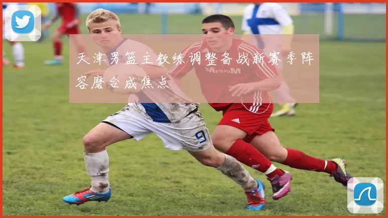 天津男篮主教练调整备战新赛季阵容磨合成焦点