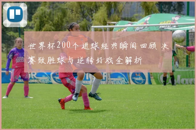 世界杯200个进球经典瞬间回顾 决赛致胜球与逆转好戏全解析