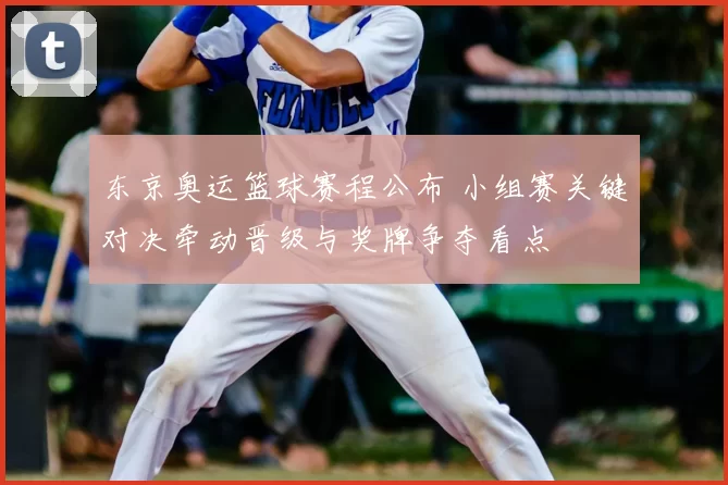 东京奥运篮球赛程公布 小组赛关键对决牵动晋级与奖牌争夺看点