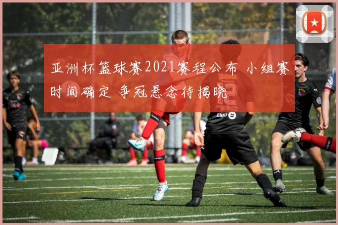 亚洲杯篮球赛2021赛程公布 小组赛时间确定 争冠悬念待揭晓