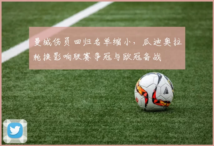 曼城伤员回归名单缩小，瓜迪奥拉轮换影响联赛争冠与欧冠备战