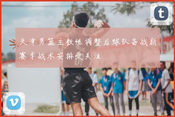 天津男篮主教练调整后球队备战新赛季战术安排受关注