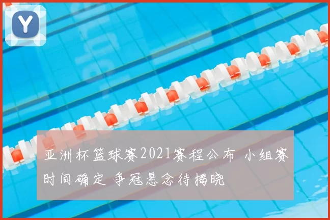 亚洲杯篮球赛2021赛程公布 小组赛时间确定 争冠悬念待揭晓