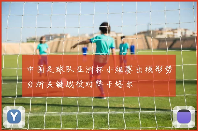 中国足球队亚洲杯小组赛出线形势分析关键战役对阵卡塔尔