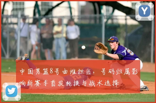 中国男篮8号由谁担当，号码归属影响新赛季首发轮换与战术选择