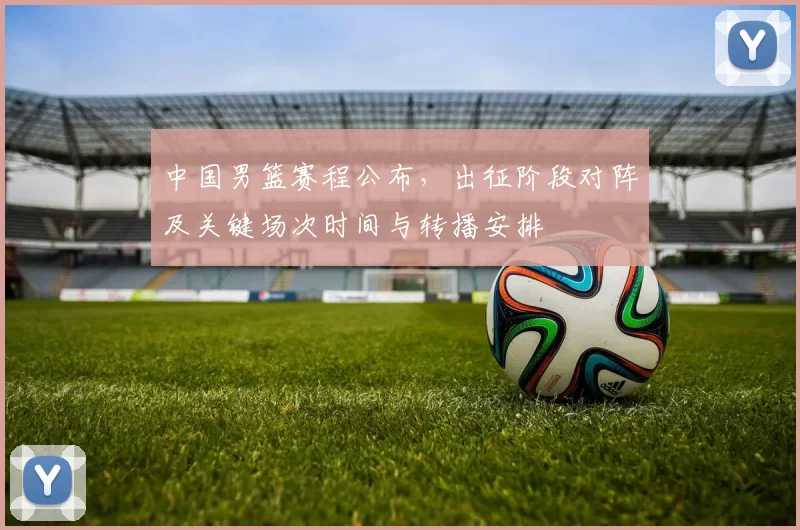 中国男篮赛程公布，出征阶段对阵及关键场次时间与转播安排