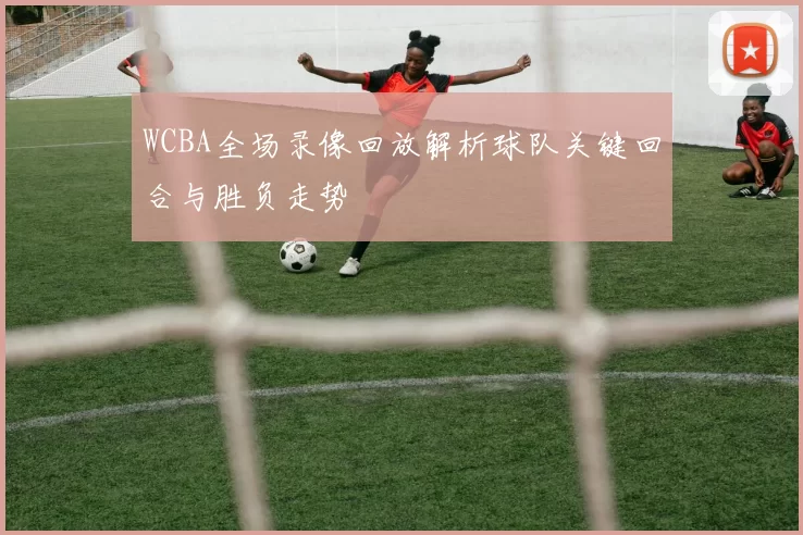 WCBA全场录像回放解析球队关键回合与胜负走势