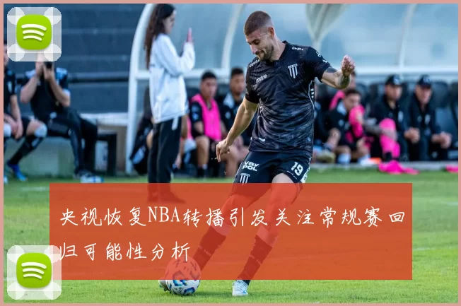 央视恢复NBA转播引发关注常规赛回归可能性分析