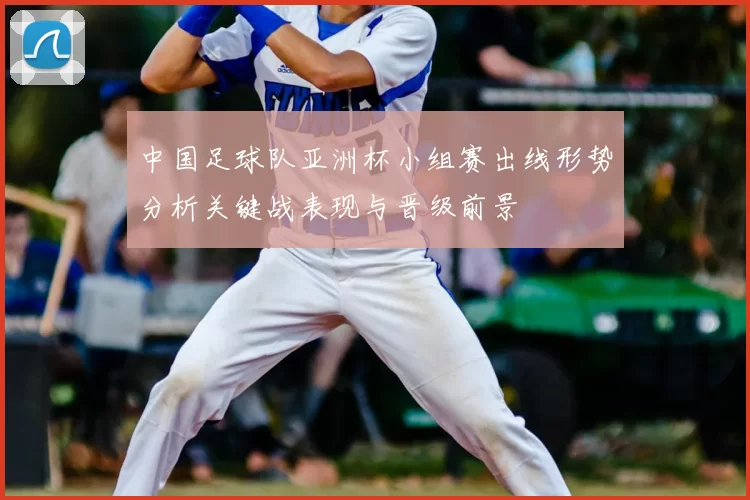 中国足球队亚洲杯小组赛出线形势分析关键战表现与晋级前景