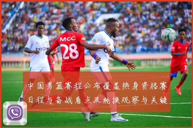 中国男篮赛程公布覆盖热身资格赛日程与备战看点及轮换观察与关键场次