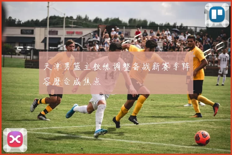 天津男篮主教练调整备战新赛季阵容磨合成焦点