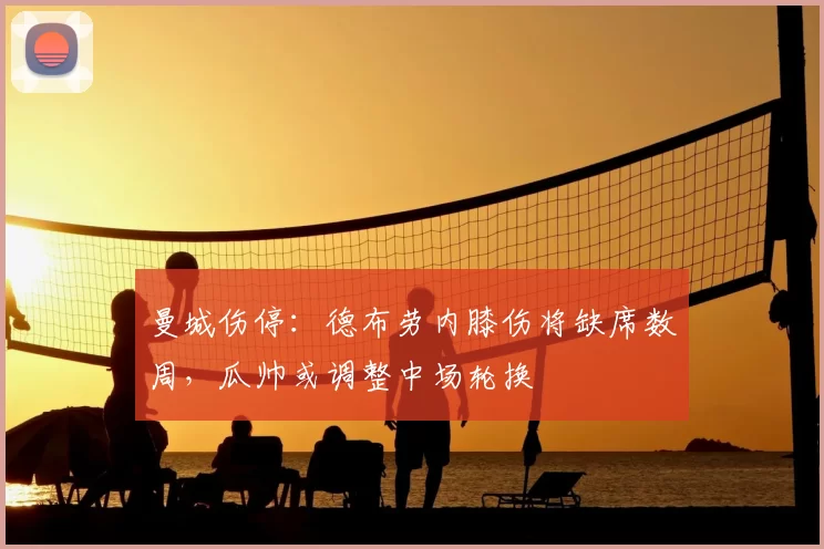 曼城伤停：德布劳内膝伤将缺席数周，瓜帅或调整中场轮换