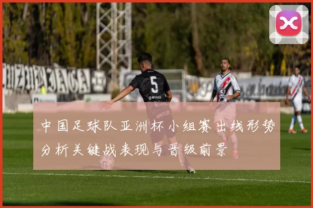 中国足球队亚洲杯小组赛出线形势分析关键战表现与晋级前景