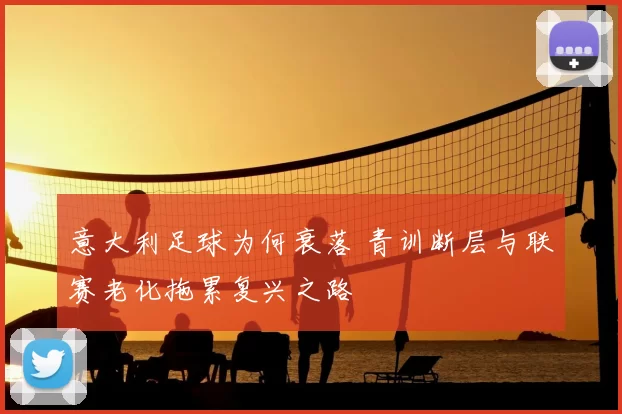 意大利足球为何衰落 青训断层与联赛老化拖累复兴之路