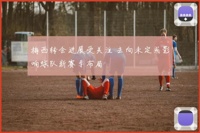 梅西转会进展受关注 去向未定或影响球队新赛季布局