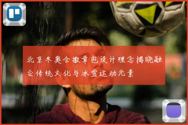 北京冬奥会徽章包设计理念揭晓融合传统文化与冰雪运动元素