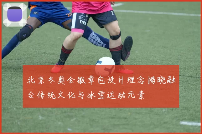 北京冬奥会徽章包设计理念揭晓融合传统文化与冰雪运动元素