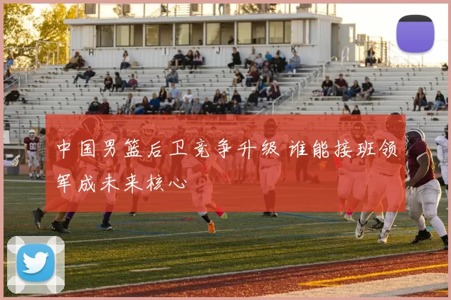 中国男篮后卫竞争升级 谁能接班领军成未来核心