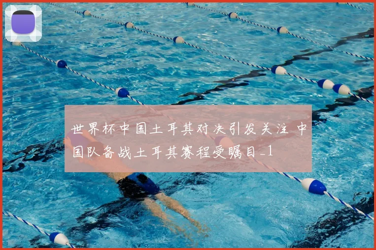 世界杯中国土耳其对决引发关注 中国队备战土耳其赛程受瞩目_1