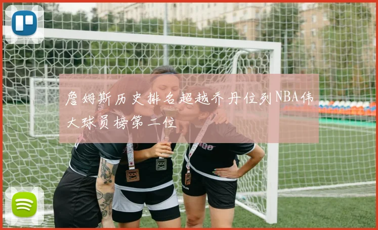詹姆斯历史排名超越乔丹位列NBA伟大球员榜第二位
