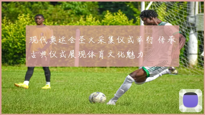 现代奥运会圣火采集仪式举行 传承古典仪式展现体育文化魅力