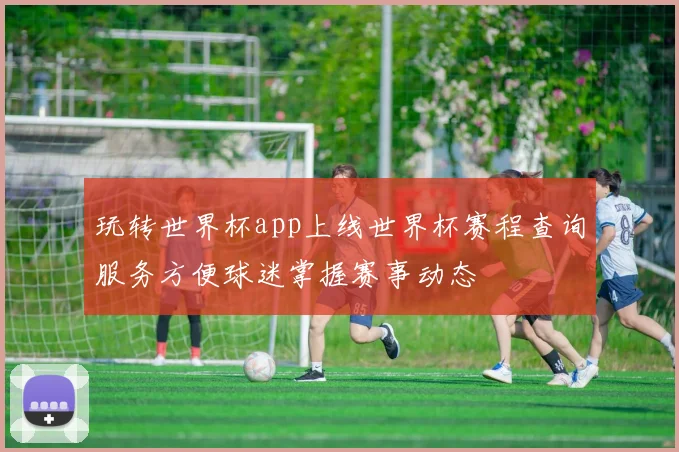玩转世界杯app上线世界杯赛程查询服务方便球迷掌握赛事动态