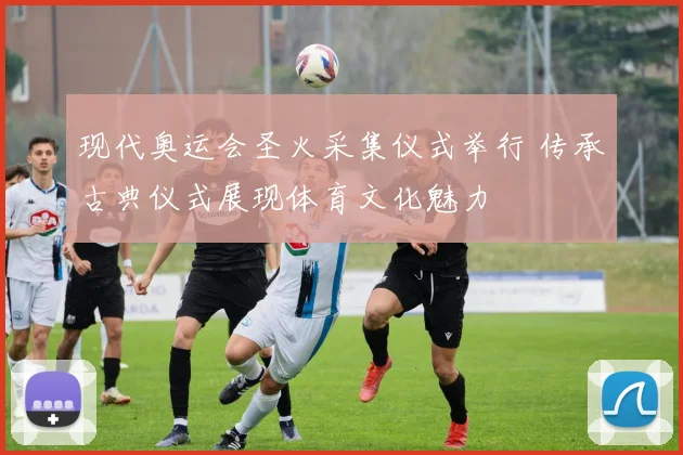 现代奥运会圣火采集仪式举行 传承古典仪式展现体育文化魅力